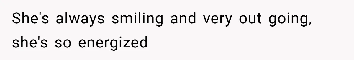 She's always smiling and very out going, she's so energized