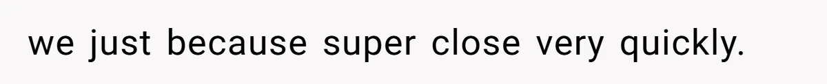 we just because super close very quickly.