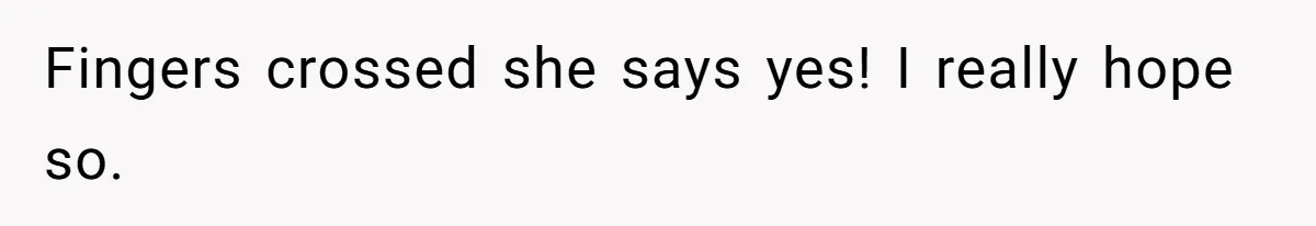 Fingers crossed she says yes! I really hope so.