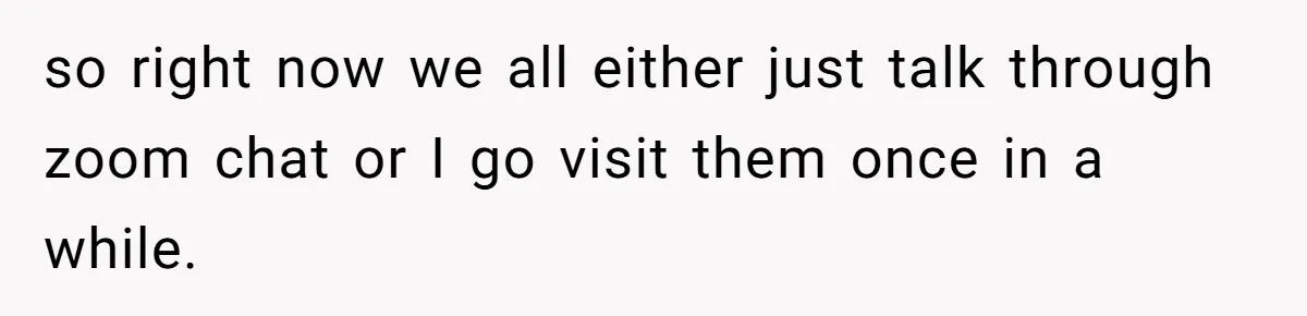 so right now we all either just talk through zoom chat or I go visit them once in a while.