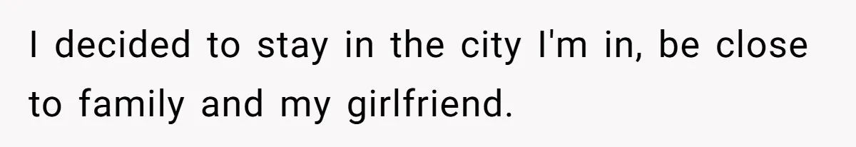 I decided to stay in the city I'm in, be close to family and my girlfriend.