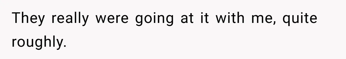 They really were going at it with me, quite roughly.