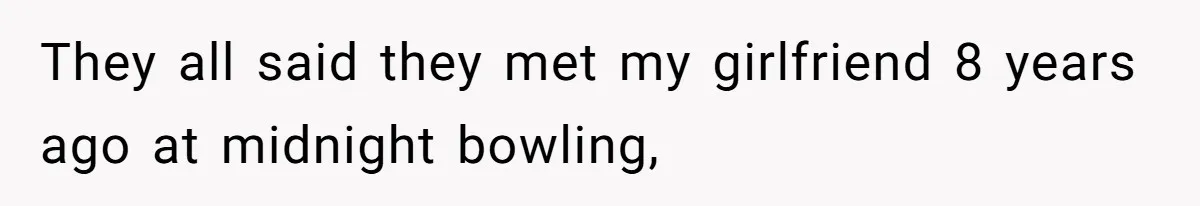 They all said they met my girlfriend 8 years ago at midnight bowling,