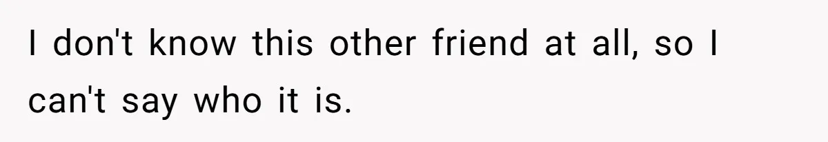 I don't know this other friend at all, so I can't say who it is.