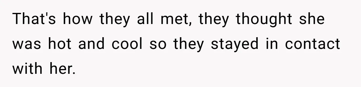 That's how they all met, they thought she was hot and cool so they stayed in contact with her.