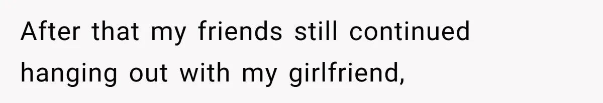 After that my friends still continued hanging out with my girlfriend,