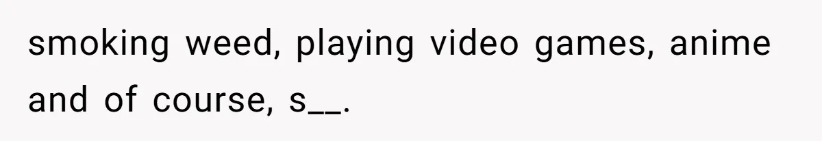 smoking weed, playing video games, anime and of course, s__.