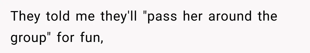 They told me they'll "pass her around the group" for fun,