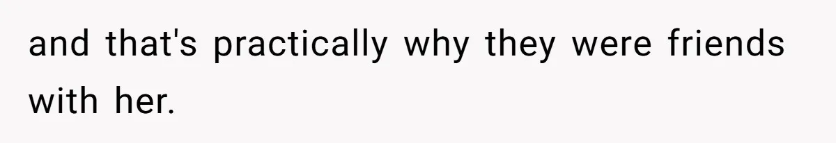 and that's practically why they were friends with her.