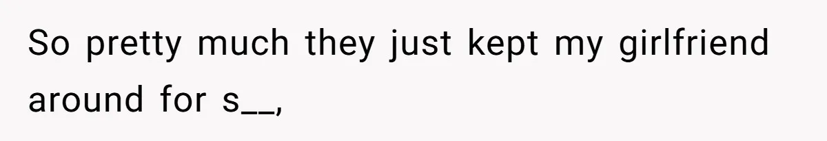 So pretty much they just kept my girlfriend around for s__,