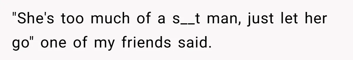 "She's too much of a s__t man, just let her go" one of my friends said.