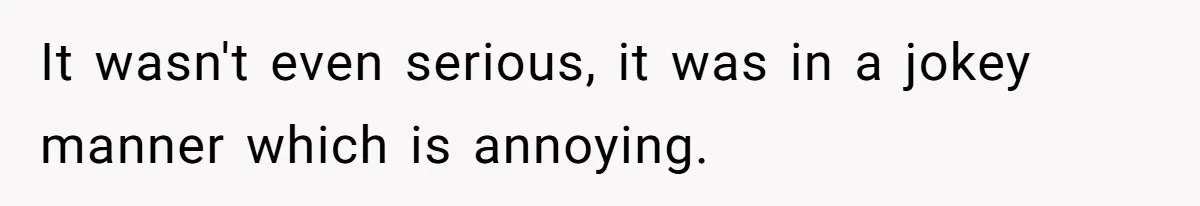 It wasn't even serious, it was in a jokey manner which is annoying.