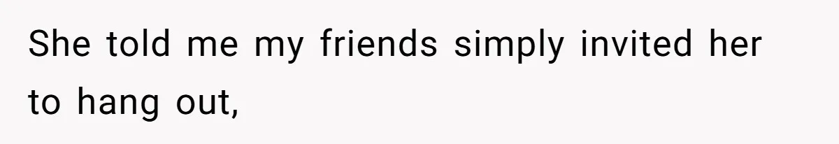 She told me my friends simply invited her to hang out,