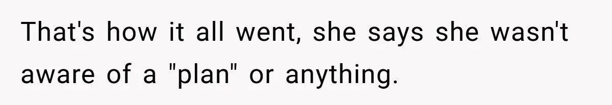 That's how it all went, she says she wasn't aware of a "plan" or anything.