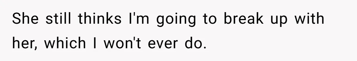 She still thinks I'm going to break up with her, which I won't ever do.