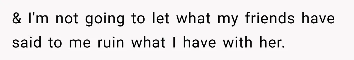 & I'm not going to let what my friends have said to me ruin what I have with her.