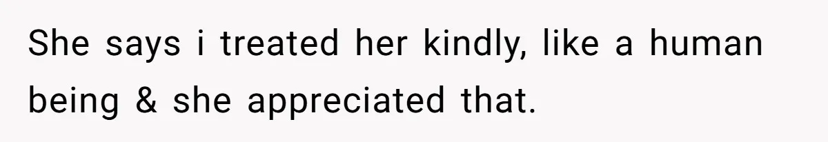 She says i treated her kindly, like a human being & she appreciated that.