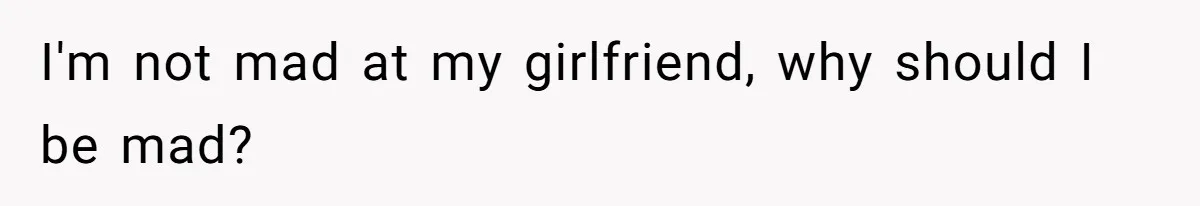 I'm not mad at my girlfriend, why should I be mad?