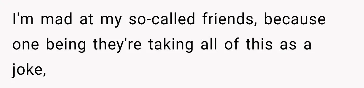 I'm mad at my so-called friends, because one being they're taking all of this as a joke,
