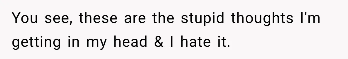 You see, these are the stupid thoughts I'm getting in my head & I hate it.