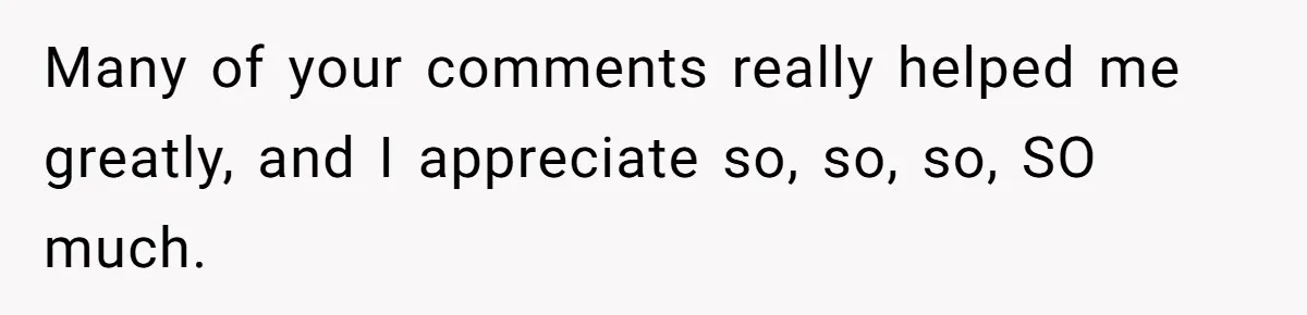 Many of your comments really helped me greatly, and I appreciate so, so, so, SO much.