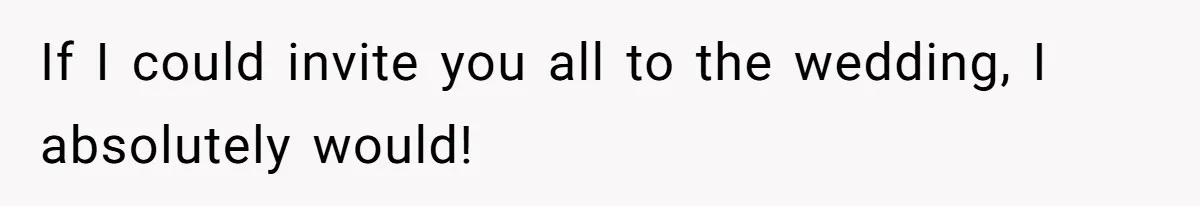 If I could invite you all to the wedding, I absolutely would!