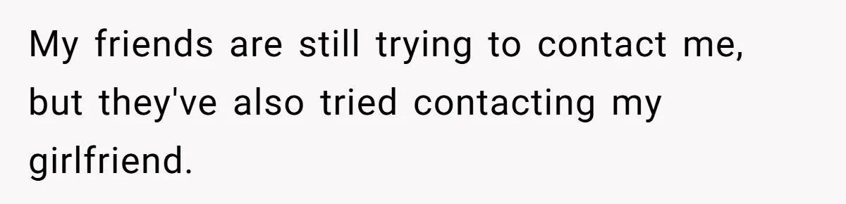 My friends are still trying to contact me, but they've also tried contacting my girlfriend.