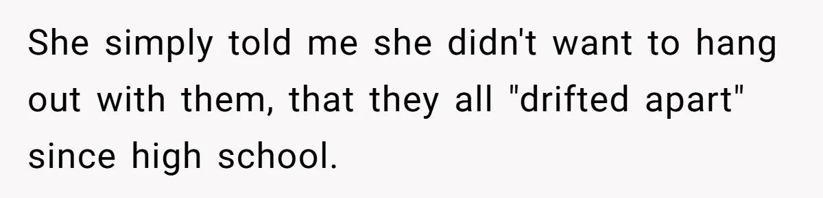 She simply told me she didn't want to hang out with them, that they all "drifted apart" since high school.