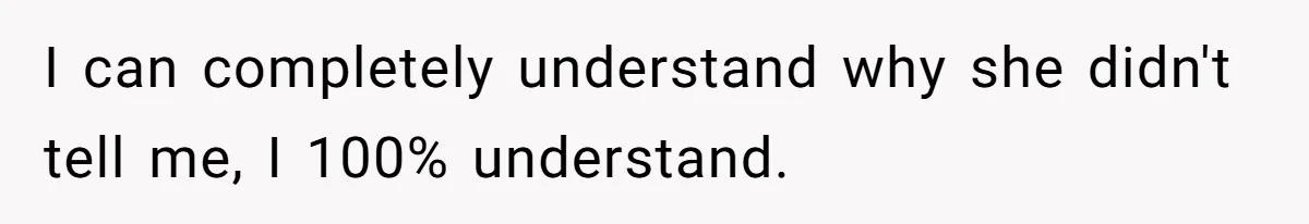 I can completely understand why she didn't tell me, I 100% understand.