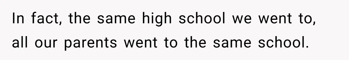 In fact, the same high school we went to, all our parents went to the same school.