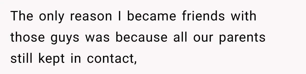 The only reason I became friends with those guys was because all our parents still kept in contact,
