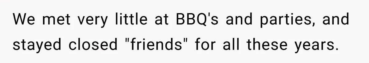 We met very little at BBQ's and parties, and stayed closed "friends" for all these years.