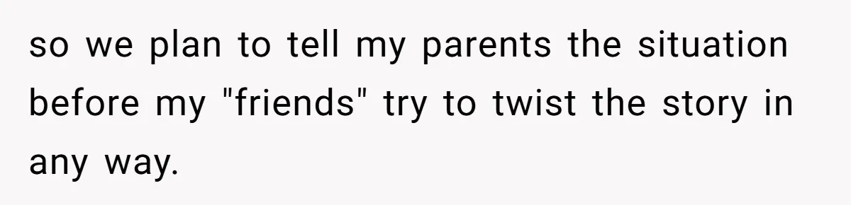 so we plan to tell my parents the situation before my "friends" try to twist the story in any way.