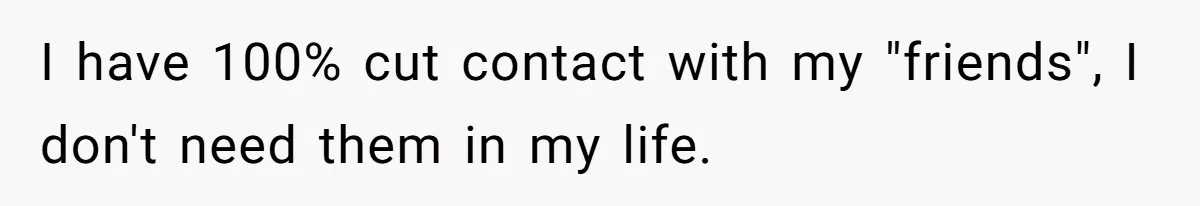 I have 100% cut contact with my "friends", I don't need them in my life.