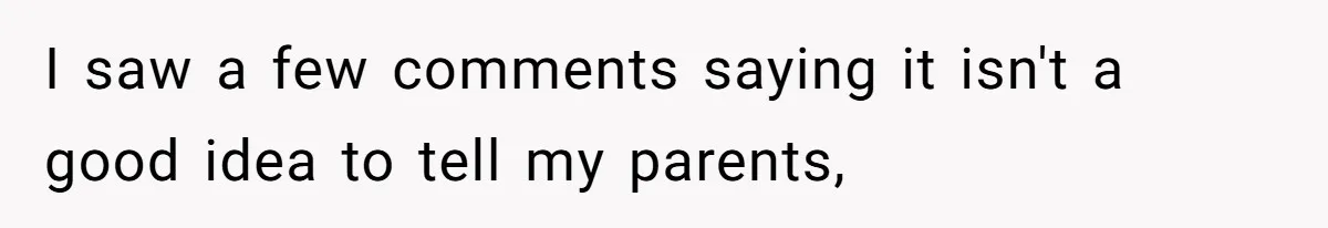 I saw a few comments saying it isn't a good idea to tell my parents,