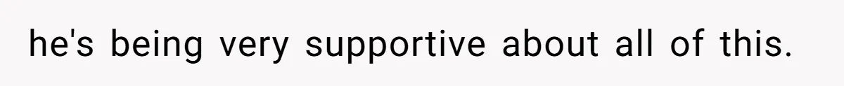 he's being very supportive about all of this.