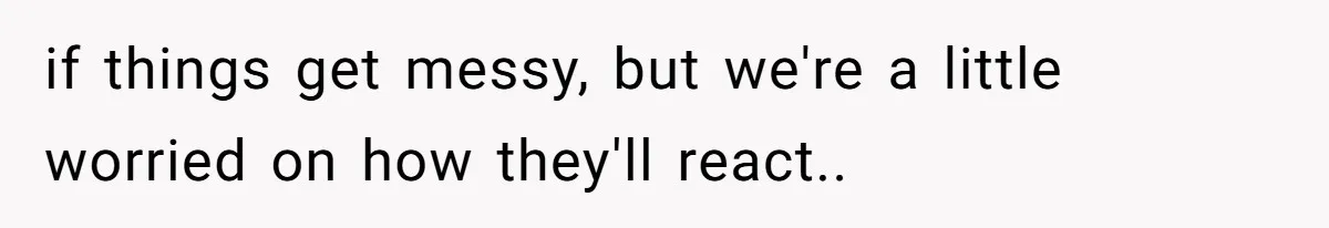 if things get messy, but we're a little worried on how they'll react..