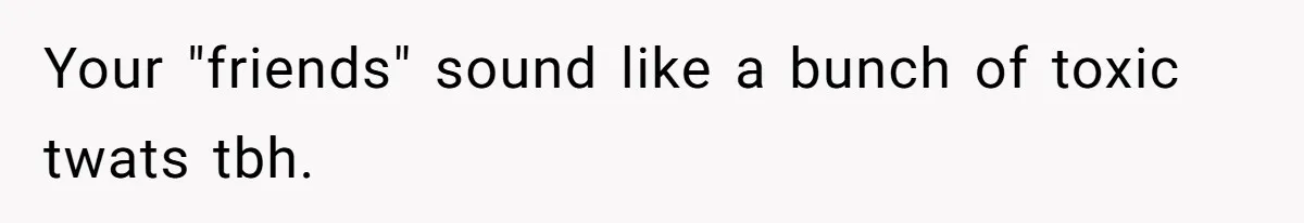 Your "friends" sound like a bunch of toxic twats tbh.