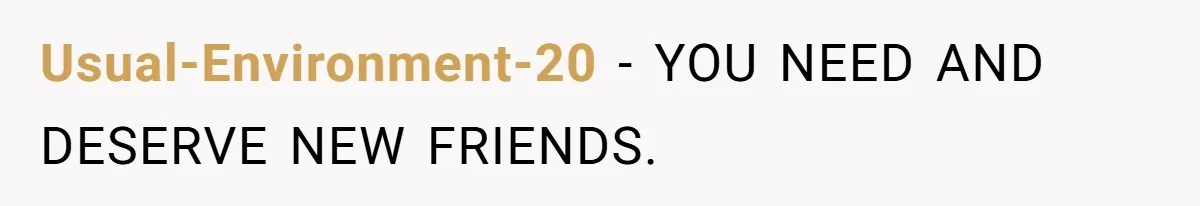 Usual-Environment-20 − YOU NEED AND DESERVE NEW FRIENDS.