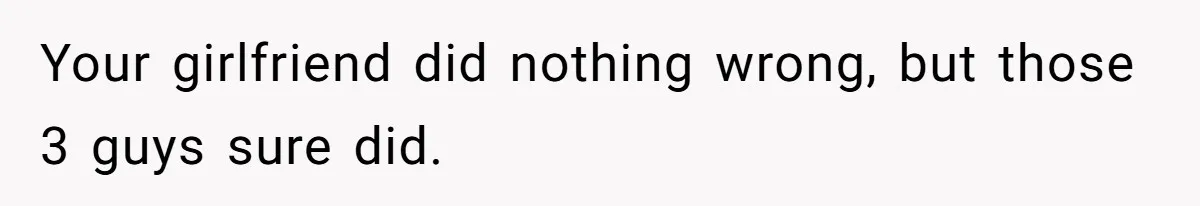 Your girlfriend did nothing wrong, but those 3 guys sure did.