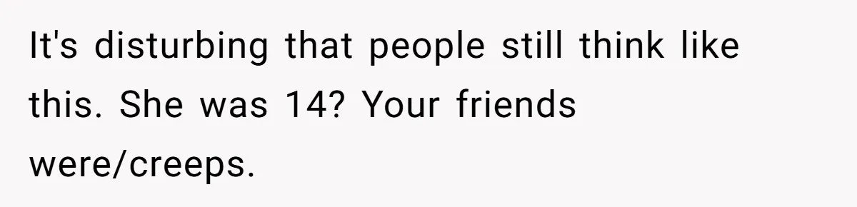 It's disturbing that people still think like this. She was 14? Your friends were/creeps.