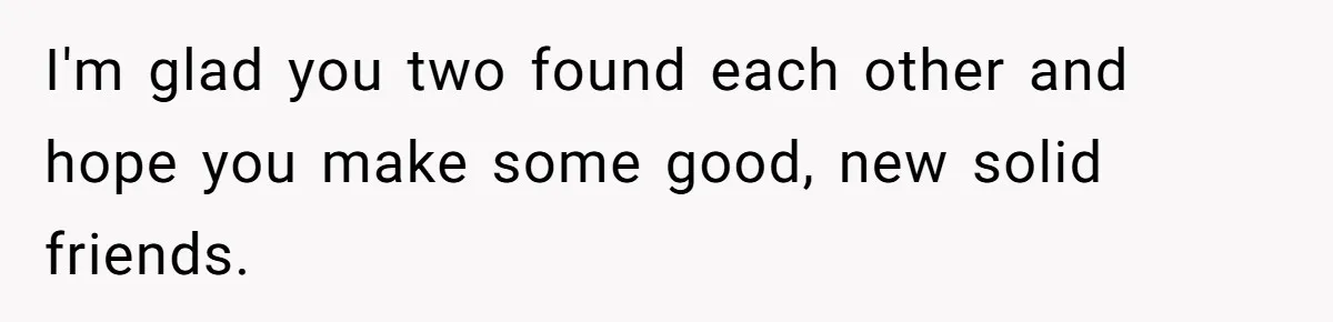 I'm glad you two found each other and hope you make some good, new solid friends.