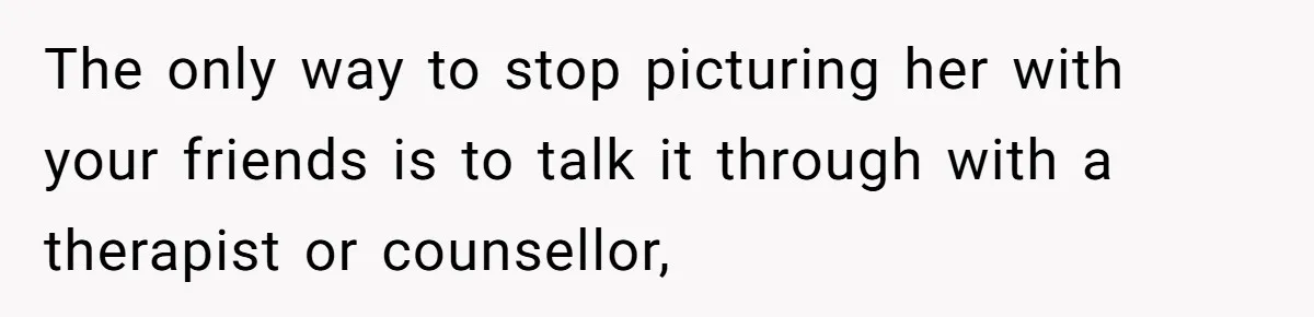 The only way to stop picturing her with your friends is to talk it through with a therapist or counsellor,