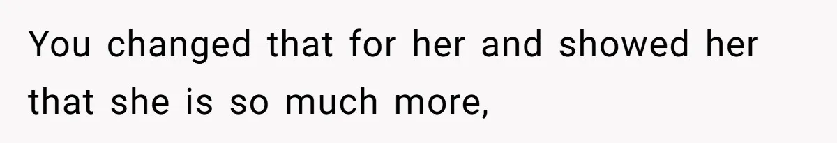 You changed that for her and showed her that she is so much more,