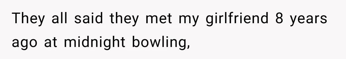 They all said they met my girlfriend 8 years ago at midnight bowling,