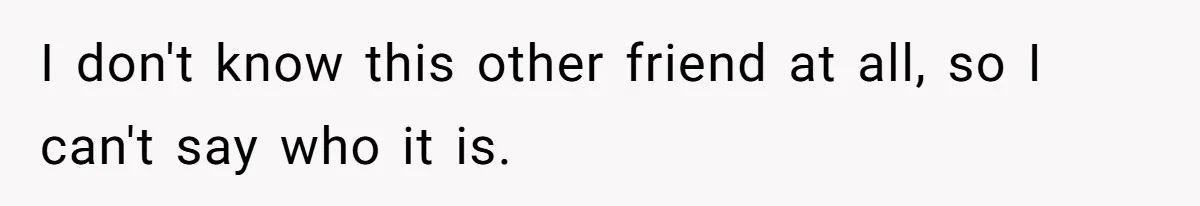 I don't know this other friend at all, so I can't say who it is.