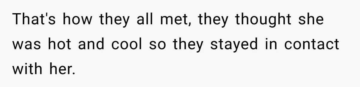 That's how they all met, they thought she was hot and cool so they stayed in contact with her.