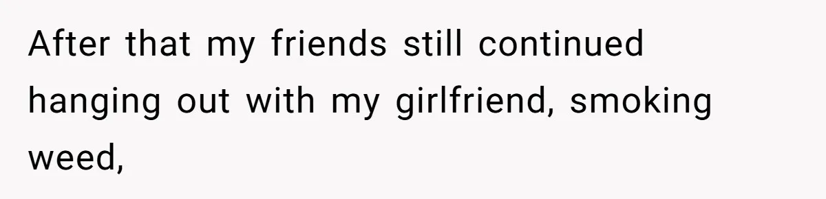 After that my friends still continued hanging out with my girlfriend, smoking weed,