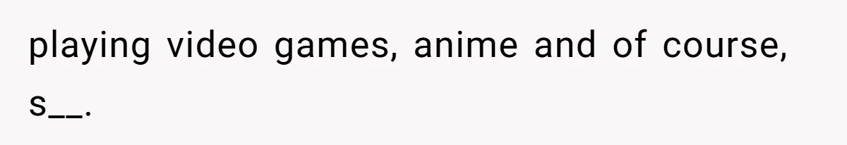 playing video games, anime and of course, s__.