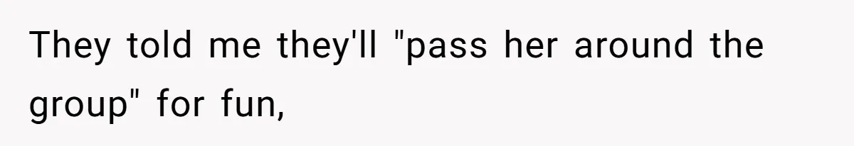 They told me they'll "pass her around the group" for fun,